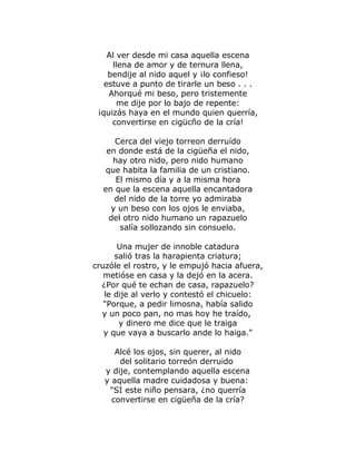 Al ver desde mi casa aquella escena 
llena de amor y de ternura llena, 
bendije al nido aquel y ¡lo confieso! 
estuve a punto de tirarle un beso . . . 
Ahorqué mi beso, pero tristemente 
me dije por lo bajo de repente: 
¡quizás haya en el mundo quien querría, 
convertirse en cigücño de la cría! 
Cerca del viejo torreon derruído 
en donde está de la cigüeña el nido, 
hay otro nido, pero nido humano 
que habita la familia de un cristiano. 
El mismo día y a la misma hora 
en que la escena aquella encantadora 
del nido de la torre yo admiraba 
y un beso con los ojos le enviaba, 
del otro nido humano un rapazuelo 
salía sollozando sin consuelo. 
Una mujer de innoble catadura 
salió tras la harapienta criatura; 
cruzóle el rostro, y le empujó hacia afuera, 
metióse en casa y la dejó en la acera. 
¿Por qué te echan de casa, rapazuelo? 
le dije al verlo y contestó el chicuelo: 
"Porque, a pedir limosna, había salido 
y un poco pan, no mas hoy he traído, 
y dinero me dice que le traiga 
y que vaya a buscarlo ande lo haiga." 
Alcé los ojos, sin querer, al nido 
del solitario torreón derruido 
y dije, contemplando aquella escena 
y aquella madre cuidadosa y buena: 
"SI este niño pensara, ¿no querría 
convertirse en cigüeña de la cría? 
 