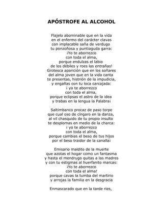 APÓSTROFE AL ALCOHOL 
Flajelo abominable que en la vida 
en el enfermo del carácter clavas 
con implacable saña de verdugo 
tu ponzoñosa y puntiaguda garra: 
¡Yo te aborrezco 
con toda el alma, 
porque endulzas el labio 
de los débiles y roes las entrañas! 
Grotesca aparición que en los soñares 
del alma joven que en la vida canta 
te presentas, histrión de la impudicia, 
y engañas con tu loca carcajada: 
¡ yo te aborrezco 
con toda el alma, 
porque eclipsas el astro de la idea 
y trabas en la lengua la Palabra¡ 
Saltimbanco procaz de paso torpe 
que cual oso de cíngaro en la danza, 
al vil chasquido de tu propio insulto 
te desplomas en medio de la charca: 
¡ yo te aborrezco 
con toda el alma, 
porque cambias el beso de tus hijos 
por el beso traidor de la canalla¡ 
Emisario maldito de la muerte 
que azotas el hogar como un fantasma 
y hasta el mendrugo quitas a las madres 
y con tu estigmas al huerfanito marcas: 
¡Yo te aborrezco 
con toda el alma! 
porque cavas la tumba del martirio 
y arrojas la familia en la desgracia 
Enmascarado que en la tarde ries, 
 