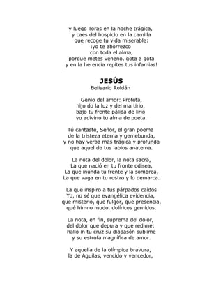 y luego lloras en la noche trágica, 
y caes del hospicio en la camilla 
que recoge tu vida miserable: 
¡yo te aborrezco 
con toda el alma, 
porque metes veneno, gota a gota 
y en la herencia repites tus infamias! 
JESÚS 
Belisario Roldán 
Genio del amor: Profeta, 
hijo do la luz y del martirio, 
bajo tu frente pálida de lirio 
yo adivino tu alma de poeta. 
Tú cantaste, Señor, el gran poema 
de la tristeza eterna y gemebunda, 
y no hay verba mas trágica y profunda 
que aquel de tus labios anatema. 
La nota del dolor, la nota sacra, 
La que nació en tu fronte odisea, 
La que inunda tu frente y la sombrea, 
La que vaga en tu rostro y lo demarca. 
La que inspiro a tus párpados caídos 
Yo, no sé que evangélica evidencia, 
que misterio, que fulgor, que presencia, 
qué himno mudo, dolíricos gemidos. 
La nota, en fin, suprema del dolor, 
del dolor que depura y que redime; 
hallo in tu cruz su diapasón sublime 
y su estrofa magnífica de amor. 
Y aquella de la olímpica bravura, 
la de Aguilas, vencido y vencedor, 
 
