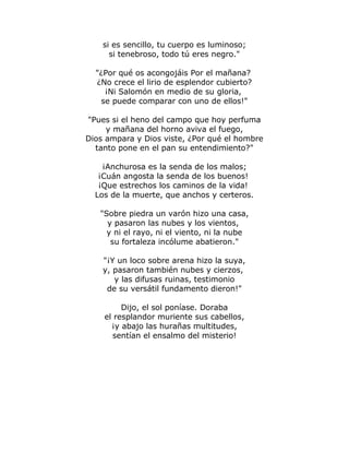 si es sencillo, tu cuerpo es luminoso; 
si tenebroso, todo tú eres negro." 
"¿Por qué os acongojáis Por el mañana? 
¿No crece el lirio de esplendor cubierto? 
¡Ni Salomón en medio de su gloria, 
se puede comparar con uno de ellos!" 
"Pues si el heno del campo que hoy perfuma 
y mañana del horno aviva el fuego, 
Dios ampara y Dios viste, ¿Por qué el hombre 
tanto pone en el pan su entendimiento?" 
¡Anchurosa es la senda de los malos; 
¡Cuán angosta la senda de los buenos! 
¡Que estrechos los caminos de la vida! 
Los de la muerte, que anchos y certeros. 
"Sobre piedra un varón hizo una casa, 
y pasaron las nubes y los vientos, 
y ni el rayo, ni el viento, ni la nube 
su fortaleza incólume abatieron." 
"¡Y un loco sobre arena hizo la suya, 
y, pasaron también nubes y cierzos, 
y las difusas ruinas, testimonio 
de su versátil fundamento dieron!" 
Dijo, el sol poníase. Doraba 
el resplandor muriente sus cabellos, 
¡y abajo las hurañas multitudes, 
sentían el ensalmo del misterio! 
 