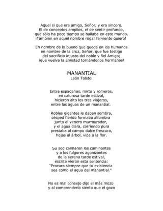 Aquel si que era amigo, Señor, y era sincero. 
El de conceptos amplios, el de sentir profundo, 
que sólo ha poco tiempo se hallaba en este mundo. 
¡También en aquel nombre rogar ferviente quiero! 
En nombre de lo bueno que queda en los humanos 
en nombre de la cruz, Señor, que fue testigo 
del sacrificio injusto del noble y fiel Amigo; 
¡que vuelva la amistad tornándonos hermanos! 
MANANTIAL 
León Tolstoi 
Entre espadañas, mirto y romeros, 
en calurosa tarde estival, 
hicieron alto los tres viajeros, 
entre las aguas de un manantial. 
Robles gigantes le daban sombra, 
césped florido formaba alfombra 
junto al venero murmurador, 
y el agua clara, corriendo pura 
prestaba al campo dulce frescura, 
hojas al árbol, vida a la flor. 
Su sed calmaron los caminantes 
y a los fulgores agonizantes 
de la serena tarde estival, 
escrita vieron esta sentencia: 
"Procura siempre que tu existencia 
sea como el agua del manantial." 
No es mal consejo dijo el más mozo 
y al comprenderlo siento que el gozo 
 