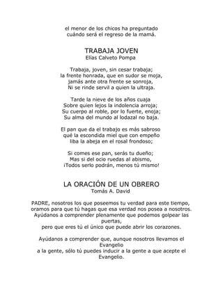 el menor de los chicos ha preguntado 
cuándo será el regreso de la mamá. 
TRABAJA JOVEN 
Elías Calveto Pompa 
Trabaja, joven, sin cesar trabaja; 
la frente honrada, que en sudor se moja, 
jamás ante otra frente se sonroja, 
Ni se rinde servil a quien la ultraja. 
Tarde la nieve de los años cuaja 
Sobre quien lejos la indolencia arroja; 
Su cuerpo al roble, por lo fuerte, enoja; 
Su alma del mundo al lodazal no baja. 
El pan que da el trabajo es más sabroso 
qué la escondida miel que con empeño 
liba la abeja en el rosal frondoso; 
Si comes ese pan, serás tu dueño; 
Mas si del ocio ruedas al abismo, 
¡Todos serlo podrán, menos tú mismo! 
LA ORACIÓN DE UN OBRERO 
Tomás A. David 
PADRE, nosotros los que poseemos tu verdad para este tiempo, 
oramos para que tú hagas que esa verdad nos posea a nosotros. 
Ayúdanos a comprender plenamente que podemos golpear las 
puertas, 
pero que eres tú el único que puede abrir los corazones. 
Ayúdanos a comprender que, aunque nosotros llevamos el 
Evangelio 
a la gente, sólo tú puedes inducir a la gente a que acepte el 
Evangelio. 
 
