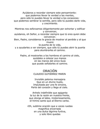 Ayúdanos a recordar siempre este pensamiento: 
que podemos llevar la verdad a las mentes, 
pero sólo tú puedes llevar la verdad a los corazones: 
que podemos sembrar la semilla, pero sólo tú puedes darle vida, 
y crecimiento. 
Mientras nos esforzamos diligentemente por exhortar y edificar 
y convencer, 
ayúdanos, oh Señor, a recordar siempre que tú eres quien debe 
convencer. 
Bien, Padre, concédenos la gracia de mostrar al perdido y al que 
muere 
la puerta de la vida, 
y a ayudarles a ver siempre, que sólo tú puedes abrir la puerta 
para alumbrarles el camino. 
Padre, al mostrarles a los hombres el camino al cielo, 
ayúdales a colocar sus manos 
en las manos del único Guía 
que puede señalarles el camino. 
ORACIÓN 
CLAUDIO GUTIERREZ MARIN 
Invisible paloma mensajera 
Que en un divino Vuelo, 
Impulsada por una fe sincera, 
Parte del corazón y llega al cielo. 
Anhelo indefinible que agiganta 
la luz de la razón en nuestra frente, 
que otorga al labio, misteriosamente, 
el himno santo que al Eterno canta. 
¡Oh, sublime oración que a veces ruedas 
magnifica encerrada 
en una dulce lágrima furtiva, 
y solo libre quedas 
 