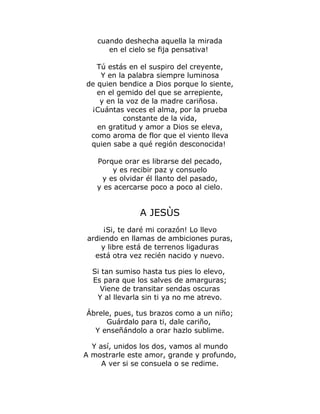 cuando deshecha aquella la mirada 
en el cielo se fija pensativa! 
Tú estás en el suspiro del creyente, 
Y en la palabra siempre luminosa 
de quien bendice a Dios porque lo siente, 
en el gemido del que se arrepiente, 
y en la voz de la madre cariñosa. 
¡Cuántas veces el alma, por la prueba 
constante de la vida, 
en gratitud y amor a Dios se eleva, 
como aroma de flor que el viento lleva 
quien sabe a qué región desconocida! 
Porque orar es librarse del pecado, 
y es recibir paz y consuelo 
y es olvidar él llanto del pasado, 
y es acercarse poco a poco al cielo. 
A JESÙS 
¡Si, te daré mi corazón! Lo llevo 
ardiendo en llamas de ambiciones puras, 
y libre está de terrenos ligaduras 
está otra vez recién nacido y nuevo. 
Si tan sumiso hasta tus pies lo elevo, 
Es para que los salves de amarguras; 
Viene de transitar sendas oscuras 
Y al llevarla sin ti ya no me atrevo. 
Ábrele, pues, tus brazos como a un niño; 
Guárdalo para ti, dale cariño, 
Y enseñándolo a orar hazlo sublime. 
Y así, unidos los dos, vamos al mundo 
A mostrarle este amor, grande y profundo, 
A ver si se consuela o se redime. 
 