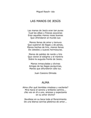 Miguel Rasch- isla 
LAS MANOS DE JESÚS 
Las manos de Jesús eran tan puras 
Cual las albas y frescas azucenas 
Eran aquellas manos rosas buenas 
Que ofrendaron al mundo sus 
Manos llenas de amor y ternura 
Que supieron de llagas y de penas, 
Manos hechas de lirio, manos llenas 
De celestes y suaves hermosuras. 
Manos de palidez de nardo y lirio 
Que vieron el estigma y el martirio 
Sobre la augusta frente de Jesús; 
Manos inmaculadas y divinas 
Amigas de las llagas purpurinas, 
Manos que difundieron sólo luz. 
Juan Casiono Olmoda 
ALMA 
Alma ¿Por qué tiemblas miedosa y vacilante? 
Mira hacia el sereno y brillante camino... 
¿No ves en él a uno, ansioso y expectante 
en su amor divino? 
Revélese en su boca todo el florecimiento 
De una blanca sonrisa pletórica de amor... 
 