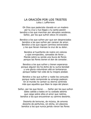 LA ORACIÓN POR LOS TRISTES 
Loloy L Lafferriere 
Oh Dios que padeciste clavado en un madero 
por tu cruz y tus llagas y tu santa pasión 
bendice a los que marchan por abruptos senderos. 
Señor, por los que sufren elevo mi oración. 
Bendice a los que sufren por que son despreciados 
bendice a los que sufren por carecer de amor. 
Bendice a los que siguen caminos extraviados 
y los que llevan mansos la cruz de su dolor. 
Bendice al huerfanito de rostro sin colores 
y ojos enrojecidos, cansados de llorar... 
Manda sobre su senda una lluvia de flores 
porque las flores tienen el don de consolar. 
Bendice a los que sufren y tienen esperanza 
porque alguien les ha dicho de tu suma bondad 
y una gloria vislumbran allá en lontananza 
porque hablar han oído de tu insigne piedad. 
Bendice a los que sufren y nadie los consuela 
porque nadie comprende su amargo padecer. 
En el mundo no cantan su eterna cantinela 
más que aquellos que liban la copa del placer. 
Señor, por los que lloran . . . Señor por los que sufren 
dales cabida a todos en tu costado abierto 
que caiga sobre ellos el amor que redime, 
bendice a los que encuentran su camino desierto. 
Desierto de ternuras, de música, de amores 
desierto de perfumes, sin dicha, sin placeres 
bendice a los que nunca jamás vieron las flores 
 