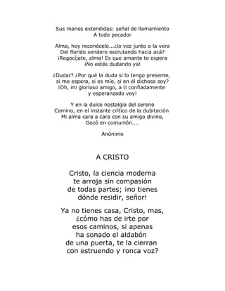 Sus manos extendidas: señal de llamamiento 
A todo pecador 
Alma, hoy reconócelo...¿lo vez junto a la vera 
Del florido sendero escrutando hacia acá? 
¡Regocíjate, alma! Es que amante te espera 
¡No estés dudando ya! 
¿Dudar? ¿Por qué la duda si lo tengo presente, 
si me espera, si es mío, si en él dichoso soy? 
¡Oh, mi glorioso amigo, a ti confiadamente 
y esperanzado voy! 
Y en la dulce nostalgia del sereno 
Camino, en el instante crítico de la dubitación 
Mi alma cara a cara con su amigo divino, 
Gozó en comunión.... 
Anónimo 
A CRISTO 
Cristo, la ciencia moderna 
te arroja sin compasión 
de todas partes; ¡no tienes 
dónde residir, señor! 
Ya no tienes casa, Cristo, mas, 
¿cómo has de irte por 
esos caminos, si apenas 
ha sonado el aldabón 
de una puerta, te la cierran 
con estruendo y ronca voz? 
 
