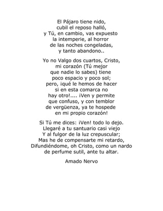 El Pájaro tiene nido, 
cubil el reposo halló, 
y Tú, en cambio, vas expuesto 
la intemperie, al horror 
de las noches congeladas, 
y tanto abandono.. 
Yo no Valgo dos cuartos, Cristo, 
mi corazón (Tú mejor 
que nadie lo sabes) tiene 
poco espacio y poco sol; 
pero, ¡qué le hemos de hacer 
si en esta comarca no 
hay otro!.... ¡Ven y permite 
que confuso, y con temblor 
de vergüenza, ya te hospede 
en mi propio corazón! 
Si Tú me dices: ¡Ven! todo lo dejo. 
Llegaré a tu santuario casi viejo 
Y al fulgor de la luz crepuscular; 
Mas he de compensarte mi retardo, 
Difundiéndome, oh Cristo, como un nardo 
de perfume sutil, ante tu altar. 
Amado Nervo 
 