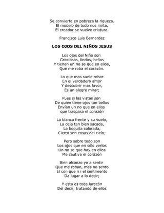Se convierte en pobreza la riqueza. 
El modelo de todo nos imita, 
El creador se vuelve criatura. 
Francisco Luis Bernardez 
LOS OJOS DEL NIÑOS JESUS 
Los ojos del Niño son 
Graciosos, lindos, bellos 
Y tienen un no se que en ellos, 
Que me roba el corazón. 
Lo que mas suele robar 
En el verdadero amor 
Y descubrir mas favor, 
Es un alegre mirar; 
Pues si las vistas son 
De quien tiene ojos tan bellos 
Envían un no que en ellos 
que traspasa el corazón 
La blanca frente y su vuelo, 
La ceja tan bien sacada, 
La boquita colorada, 
Cierto son cosas del cielo; 
Pero sobre todo son 
Los ojos que en sólo verlos 
Un no se que hay en ellos 
Me cautiva el corazón 
Bien alcanzo yo a sentir 
Que me roban, mas no sento 
El con que n i el sentimento 
Da lugar a lo decir; 
Y esta es toda larazón 
Del decir, tratando de ellos 
 