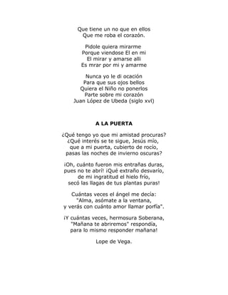 Que tiene un no que en ellos 
Que me roba el corazón. 
Pidole quiera mirarme 
Porque viendose El en mi 
El mirar y amarse alli 
Es mrar por mi y amarme 
Nunca yo le di ocación 
Para que sus ojos bellos 
Quiera el Niño no ponerlos 
Parte sobre mi corazón 
Juan López de Ubeda (siglo xvl) 
A LA PUERTA 
¿Qué tengo yo que mi amistad procuras? 
¿Qué interés se te sigue, Jesús mío, 
que a mi puerta, cubierto de rocío, 
pasas las noches de invierno oscuras? 
¡Oh, cuánto fueron mis entrañas duras, 
pues no te abrí! ¡Qué extraño desvarío, 
de mi ingratitud el hielo frío, 
secó las llagas de tus plantas puras! 
Cuántas veces el ángel me decía: 
"Alma, asómate a la ventana, 
y verás con cuánto amor llamar porfía". 
¡Y cuántas veces, hermosura Soberana, 
"Mañana te abriremos" respondía, 
para lo mismo responder mañana! 
Lope de Vega. 
 