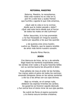 RETORNA, MAESTRO 
Retorna, Maestro, te necesitamos. 
Esta vida nuestra no es vida sin ti; 
pon fin a este loco y audaz frenesí 
que humilla y agosta lo que más amamos, 
¿Qué vale la vida si no la vivimos 
desde que la matan pecado y dolor? 
¿Qué vale esta tierra desde que el horror 
de todos los males en ella sufrimos? 
Señor Jesucristo, tú lo has prometido 
y no has fracasado en ninguna ocasión, 
vuelve por aquellos a los que has querido 
y de quienes eres única ilusión; 
vuelve ya, Maestro, que te espera rendido 
de amor más tierno nuestro corazón. 
Braulio Pérez Marcio. 
JESÚS 
Con blancura de lirios, de luz y de estrella 
llegó hasta los hombres trayéndoles amor, 
las sendas eran rudas y él quiso hacerlas bellas 
con su sonrisa buena les ahuyentó el dolor. 
Puso pétalos de rosa al ardor de las heridas, 
fue manso sobre el polvo de todos los caminos; 
encendió lámparas claras en las selvas sombrías 
y dio luz a las almas con sus ojos divinos. 
Bajo su mirada, en el campo rudo, 
doblaron las espinas hirientes los cardos; 
los guijarros se hicieron capullo desnudo 
y fue caricia leve el dulce mirar de sus ojos pardos. 
Se cubrió de flores el espino punzante 
y la charca oscura tornóse cristalina; 
 