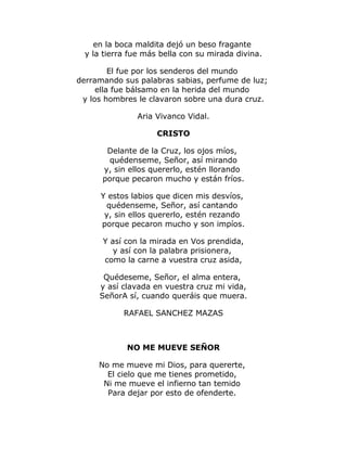 en la boca maldita dejó un beso fragante 
y la tierra fue más bella con su mirada divina. 
El fue por los senderos del mundo 
derramando sus palabras sabias, perfume de luz; 
ella fue bálsamo en la herida del mundo 
y los hombres le clavaron sobre una dura cruz. 
Aria Vivanco Vidal. 
CRISTO 
Delante de la Cruz, los ojos míos, 
quédenseme, Señor, así mirando 
y, sin ellos quererlo, estén llorando 
porque pecaron mucho y están fríos. 
Y estos labios que dicen mis desvíos, 
quédenseme, Señor, así cantando 
y, sin ellos quererlo, estén rezando 
porque pecaron mucho y son impíos. 
Y así con la mirada en Vos prendida, 
y así con la palabra prisionera, 
como la carne a vuestra cruz asida, 
Quédeseme, Señor, el alma entera, 
y así clavada en vuestra cruz mi vida, 
SeñorA sí, cuando queráis que muera. 
RAFAEL SANCHEZ MAZAS 
NO ME MUEVE SEÑOR 
No me mueve mi Dios, para quererte, 
El cielo que me tienes prometido, 
Ni me mueve el infierno tan temido 
Para dejar por esto de ofenderte. 
 
