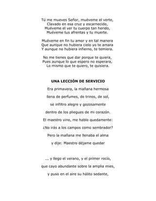 Tú me mueves Señor, muéveme el verte, 
Clavado en esa cruz y escarnecido, 
Muéveme el ver tu cuerpo tan herido, 
Muéveme tus afrentas y tu muerte. 
Muéveme en fin tu amor y en tal manera 
Que aunque no hubiera cielo yo te amara 
Y aunque no hubiera infierno, te temiera. 
No me tienes que dar porque te quiera, 
Pues aunque lo que espero no esperara, 
Lo mismo que te quiero, te quisiera. 
UNA LECCIÓN DE SERVICIO 
Era primavera, la mañana hermosa 
llena de perfumes, de trinos, de sol, 
se infiltro alegre y gozosamente 
dentro de los pliegues de mi corazón. 
El maestro vino, me hablo quedamente: 
¿No irás a los campos como sembrador? 
Pero la mañana me llenaba el alma 
y dije: Maestro déjame quedar 
... y llego el verano, y el primer rocío, 
que cayo abundante sobre la amplia mies, 
y puso en el aire su hálito sedante, 
 