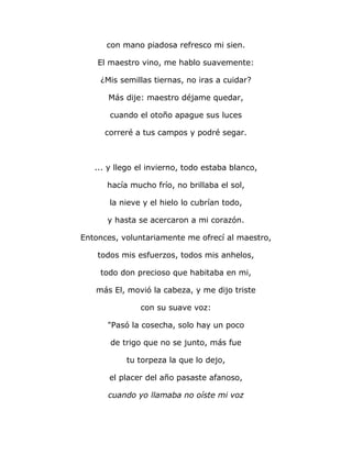con mano piadosa refresco mi sien. 
El maestro vino, me hablo suavemente: 
¿Mis semillas tiernas, no iras a cuidar? 
Más dije: maestro déjame quedar, 
cuando el otoño apague sus luces 
correré a tus campos y podré segar. 
... y llego el invierno, todo estaba blanco, 
hacía mucho frío, no brillaba el sol, 
la nieve y el hielo lo cubrían todo, 
y hasta se acercaron a mi corazón. 
Entonces, voluntariamente me ofrecí al maestro, 
todos mis esfuerzos, todos mis anhelos, 
todo don precioso que habitaba en mi, 
más El, movió la cabeza, y me dijo triste 
con su suave voz: 
"Pasó la cosecha, solo hay un poco 
de trigo que no se junto, más fue 
tu torpeza la que lo dejo, 
el placer del año pasaste afanoso, 
cuando yo llamaba no oíste mi voz 
 