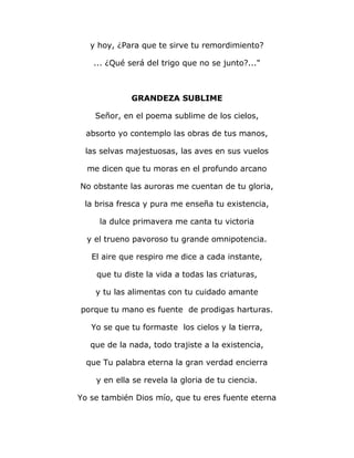 y hoy, ¿Para que te sirve tu remordimiento? 
... ¿Qué será del trigo que no se junto?..." 
GRANDEZA SUBLIME 
Señor, en el poema sublime de los cielos, 
absorto yo contemplo las obras de tus manos, 
las selvas majestuosas, las aves en sus vuelos 
me dicen que tu moras en el profundo arcano 
No obstante las auroras me cuentan de tu gloria, 
la brisa fresca y pura me enseña tu existencia, 
la dulce primavera me canta tu victoria 
y el trueno pavoroso tu grande omnipotencia. 
El aire que respiro me dice a cada instante, 
que tu diste la vida a todas las criaturas, 
y tu las alimentas con tu cuidado amante 
porque tu mano es fuente de prodigas harturas. 
Yo se que tu formaste los cielos y la tierra, 
que de la nada, todo trajiste a la existencia, 
que Tu palabra eterna la gran verdad encierra 
y en ella se revela la gloria de tu ciencia. 
Yo se también Dios mío, que tu eres fuente eterna 
 