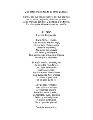 y se están marchitando de tanto padecer. 
Señor, por tus llagas; Señor, por tus espinas 
por tu santa, sagrada, dolorosa pasión. 
A los mansos bendice, y bendice a los tristes 
Por ellos yo te elevo esta pobre oración. 
RUEGO 
Esteban Echeverría 
En ti, Señor, confío, 
A ti, mi Dios, me entrego, 
Mi humilde y triste ruego 
Implora tu piedad; 
No mires con desvío 
mi llanto y amargura, 
Que aunque mi alma esta impura 
No abriga la impiedad. 
Si algún tiempo embriagado 
De deleites mundanos, 
Los tuyos soberanos, 
Insensato olvidé; 
Perdona a un descarriado 
Que buscando hoy ansioso 
Tu bálsamo precioso, 
Va en alas de la fe. 
Soy pecador indigno, 
pero mi alma sincera 
Arrepentida espera 
En tu inmensa bondad; 
Contempla, pues, benigno 
Señor, y no indignado, 
A quien atribulado 
Se acoge a tu piedad. 
De dolor consumido, 
 
