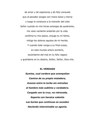 de amor y de esperanza y de feliz consuelo 
que al pecador acoges con mano dulce y tierna 
y luego lo conduces a la mansión del cielo 
Señor cuando en mis horas amargas de quebranto, 
me veas vacilante andando por la vida, 
conforta tu mis pasos, enjuga tu mi llanto, 
mitiga los dolores agudos de mi herida. 
Y cuando todo venga a su final ocaso, 
en este mundo artero sombrío, 
escóndeme del mal en tu feliz regazo 
y guárdame en tu diestra, Señor, Señor, Dios mío. 
EL VERDUGO 
Sumiso, cual cordero que acompañan 
Camino de su propio matadero, 
Avanza entre la turba sin entrañas 
el hombre más sublime y verdadero. 
Cargado con la cruz, no retrocede, 
Soporta con heroica valentía 
Las burlas que continuas se suceden 
Haciendo interminable su agonía. 
 