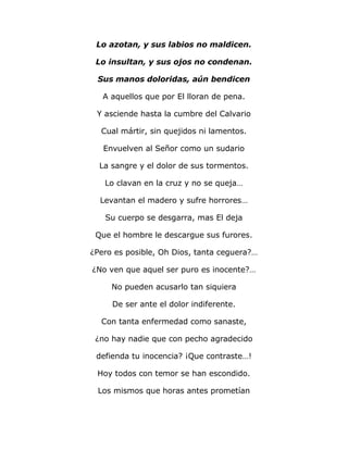 Lo azotan, y sus labios no maldicen. 
Lo insultan, y sus ojos no condenan. 
Sus manos doloridas, aún bendicen 
A aquellos que por El lloran de pena. 
Y asciende hasta la cumbre del Calvario 
Cual mártir, sin quejidos ni lamentos. 
Envuelven al Señor como un sudario 
La sangre y el dolor de sus tormentos. 
Lo clavan en la cruz y no se queja… 
Levantan el madero y sufre horrores… 
Su cuerpo se desgarra, mas El deja 
Que el hombre le descargue sus furores. 
¿Pero es posible, Oh Dios, tanta ceguera?… 
¿No ven que aquel ser puro es inocente?… 
No pueden acusarlo tan siquiera 
De ser ante el dolor indiferente. 
Con tanta enfermedad como sanaste, 
¿no hay nadie que con pecho agradecido 
defienda tu inocencia? ¡Que contraste…! 
Hoy todos con temor se han escondido. 
Los mismos que horas antes prometían 
 