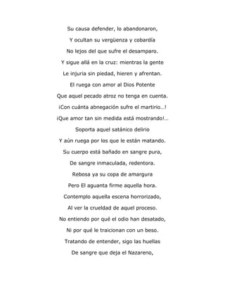 Su causa defender, lo abandonaron, 
Y ocultan su vergüenza y cobardía 
No lejos del que sufre el desamparo. 
Y sigue allá en la cruz: mientras la gente 
Le injuria sin piedad, hieren y afrentan. 
El ruega con amor al Dios Potente 
Que aquel pecado atroz no tenga en cuenta. 
¡Con cuánta abnegación sufre el martirio…! 
¡Que amor tan sin medida está mostrando!… 
Soporta aquel satánico delirio 
Y aún ruega por los que le están matando. 
Su cuerpo está bañado en sangre pura, 
De sangre inmaculada, redentora. 
Rebosa ya su copa de amargura 
Pero El aguanta firme aquella hora. 
Contemplo aquella escena horrorizado, 
Al ver la crueldad de aquel proceso. 
No entiendo por qué el odio han desatado, 
Ni por qué le traicionan con un beso. 
Tratando de entender, sigo las huellas 
De sangre que deja el Nazareno, 
 
