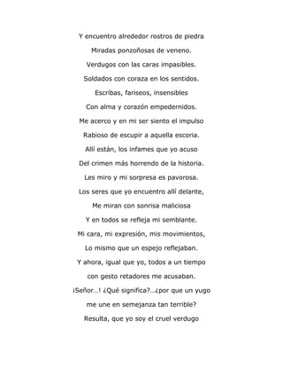 Y encuentro alrededor rostros de piedra 
Miradas ponzoñosas de veneno. 
Verdugos con las caras impasibles. 
Soldados con coraza en los sentidos. 
Escribas, fariseos, insensibles 
Con alma y corazón empedernidos. 
Me acerco y en mi ser siento el impulso 
Rabioso de escupir a aquella escoria. 
Allí están, los infames que yo acuso 
Del crimen más horrendo de la historia. 
Les miro y mi sorpresa es pavorosa. 
Los seres que yo encuentro allí delante, 
Me miran con sonrisa maliciosa 
Y en todos se refleja mi semblante. 
Mi cara, mi expresión, mis movimientos, 
Lo mismo que un espejo reflejaban. 
Y ahora, igual que yo, todos a un tiempo 
con gesto retadores me acusaban. 
¡Señor…! ¿Qué significa?…¿por que un yugo 
me une en semejanza tan terrible? 
Resulta, que yo soy el cruel verdugo 
 