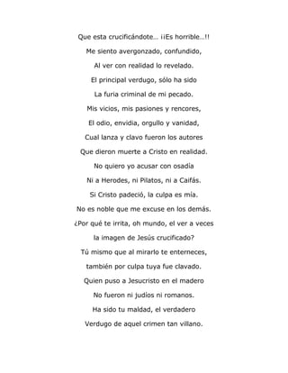 Que esta crucificándote… ¡¡Es horrible…!! 
Me siento avergonzado, confundido, 
Al ver con realidad lo revelado. 
El principal verdugo, sólo ha sido 
La furia criminal de mi pecado. 
Mis vicios, mis pasiones y rencores, 
El odio, envidia, orgullo y vanidad, 
Cual lanza y clavo fueron los autores 
Que dieron muerte a Cristo en realidad. 
No quiero yo acusar con osadía 
Ni a Herodes, ni Pilatos, ni a Caifás. 
Si Cristo padeció, la culpa es mía. 
No es noble que me excuse en los demás. 
¿Por qué te irrita, oh mundo, el ver a veces 
la imagen de Jesús crucificado? 
Tú mismo que al mirarlo te enterneces, 
también por culpa tuya fue clavado. 
Quien puso a Jesucristo en el madero 
No fueron ni judíos ni romanos. 
Ha sido tu maldad, el verdadero 
Verdugo de aquel crimen tan villano. 
 