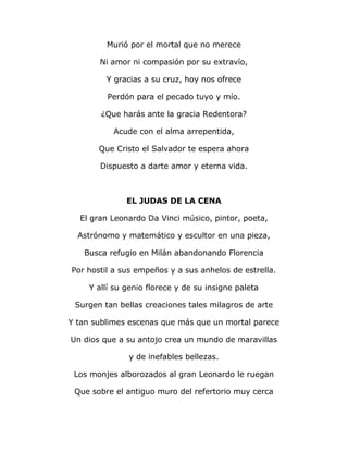 Murió por el mortal que no merece 
Ni amor ni compasión por su extravío, 
Y gracias a su cruz, hoy nos ofrece 
Perdón para el pecado tuyo y mío. 
¿Que harás ante la gracia Redentora? 
Acude con el alma arrepentida, 
Que Cristo el Salvador te espera ahora 
Dispuesto a darte amor y eterna vida. 
EL JUDAS DE LA CENA 
El gran Leonardo Da Vinci músico, pintor, poeta, 
Astrónomo y matemático y escultor en una pieza, 
Busca refugio en Milán abandonando Florencia 
Por hostil a sus empeños y a sus anhelos de estrella. 
Y allí su genio florece y de su insigne paleta 
Surgen tan bellas creaciones tales milagros de arte 
Y tan sublimes escenas que más que un mortal parece 
Un dios que a su antojo crea un mundo de maravillas 
y de inefables bellezas. 
Los monjes alborozados al gran Leonardo le ruegan 
Que sobre el antiguo muro del refertorio muy cerca 
 