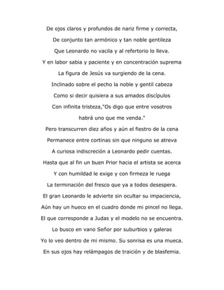 De ojos claros y profundos de nariz firme y correcta, 
De conjunto tan armónico y tan noble gentileza 
Que Leonardo no vacila y al refertorio lo lleva. 
Y en labor sabia y paciente y en concentración suprema 
La figura de Jesús va surgiendo de la cena. 
Inclinado sobre el pecho la noble y gentil cabeza 
Como si decir quisiera a sus amados discípulos 
Con infinita tristeza,"Os digo que entre vosotros 
habrá uno que me venda." 
Pero transcurren diez años y aún el fiestro de la cena 
Permanece entre cortinas sin que ninguno se atreva 
A curiosa indiscreción a Leonardo pedir cuentas. 
Hasta que al fin un buen Prior hacia el artista se acerca 
Y con humildad le exige y con firmeza le ruega 
La terminación del fresco que ya a todos desespera. 
El gran Leonardo le advierte sin ocultar su impaciencia, 
Aún hay un hueco en el cuadro donde mi pincel no llega. 
El que corresponde a Judas y el modelo no se encuentra. 
Lo busco en vano Señor por suburbios y galeras 
Yo lo veo dentro de mi mismo. Su sonrisa es una mueca. 
En sus ojos hay relámpagos de traición y de blasfemia. 
 