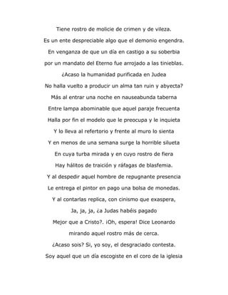 Tiene rostro de molicie de crimen y de vileza. 
Es un ente despreciable algo que el demonio engendra. 
En venganza de que un día en castigo a su soberbia 
por un mandato del Eterno fue arrojado a las tinieblas. 
¿Acaso la humanidad purificada en Judea 
No halla vuelto a producir un alma tan ruin y abyecta? 
Más al entrar una noche en nauseabunda taberna 
Entre lampa abominable que aquel paraje frecuenta 
Halla por fin el modelo que le preocupa y le inquieta 
Y lo lleva al refertorio y frente al muro lo sienta 
Y en menos de una semana surge la horrible silueta 
En cuya turba mirada y en cuyo rostro de fiera 
Hay hálitos de traición y ráfagas de blasfemia. 
Y al despedir aquel hombre de repugnante presencia 
Le entrega el pintor en pago una bolsa de monedas. 
Y al contarlas replica, con cinismo que exaspera, 
Ja, ja, ja, ¿a Judas habéis pagado 
Mejor que a Cristo?. ¡Oh, espera! Dice Leonardo 
mirando aquel rostro más de cerca. 
¿Acaso sois? Si, yo soy, el desgraciado contesta. 
Soy aquel que un día escogiste en el coro de la iglesia 
 
