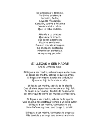 De angustias y dolencia, 
Tu divina asistencia 
Necesito, Señor; 
Levanta mi abatido 
Corazón, vuelve a mi alma 
Vuele la dulce calma 
Que 1e roba el dolor. 
Atiende a tu criatura 
Que mísera fenece, 
Sus penas adormece; 
Escucha su clamor, 
Pues en mar de amargura 
Se anega mi existencia 
Mírame con demencia, 
Aunque soy pecador. 
SI LLEGAS A SER MADRE 
Ana R. Jiménez Rojo 
Si llegas a ser madre, sabrás lo que es ternura, 
Si llegas ser madre, sabrás lo que es amor, 
Si llegas ser madre, sabrás de la dulzura 
Que a un hijo le da vida y calor. 
Si llegas ser madre, sabrás de la alegría 
Que el alma experimenta viendo a un hijo feliz. 
Si llegas a ser madre, tendrás la hegemonía 
del amor que te eleva del mundo a emperatriz. 
Si llegas a ser madre, sabrás de la agonía 
Que el alma nos destroza viendo a un niño sufrir. 
Si llegas a ser madre, conocerás el día 
Más diafano y gozoso que tenga tu existir. 
Si llegas a ser madre, conocerás la angustia 
Más terrible y amarga que amenaza el vivir 
 