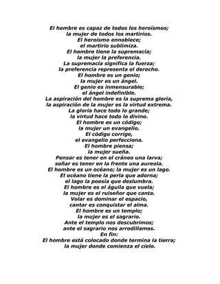 El hombre es capaz de todos los heroísmos; 
la mujer de todos los martirios. 
El heroísmo ennoblece; 
el martirio sublimiza. 
El hombre tiene la supremacía; 
la mujer la preferencia. 
La supremacía significa la fuerza; 
la preferencia representa el derecho. 
El hombre es un genio; 
la mujer es un ángel. 
El genio es inmensurable; 
el ángel indefinible. 
La aspiración del hombre es la suprema gloria, 
la aspiración de la mujer es la virtud extrema. 
La gloria hace todo lo grande; 
la virtud hace todo lo divino. 
El hombre es un código; 
la mujer un evangelio. 
El código corrige, 
el evangelio perfecciona. 
El hombre piensa; 
la mujer sueña. 
Pensar es tener en el cráneo una larva; 
soñar es tener en la frente una aureola. 
El hombre es un océano; la mujer es un lago. 
El océano tiene la perla que adorna; 
el lago la poesía que deslumbra. 
El hombre es el águila que vuela; 
la mujer es el ruiseñor que canta. 
Volar es dominar el espacio, 
cantar es conquistar el alma. 
El hombre es un templo; 
la mujer es el sagrario. 
Ante el templo nos descubrimos; 
ante el sagrario nos arrodillamos. 
En fin: 
El hombre está colocado donde termina la tierra; 
la mujer donde comienza el cielo. 
 