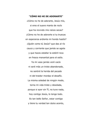 "CÓMO NO HE DE ADORARTE" 
¿Cómo no he de adorarte, Jesús mío, 
si eres el suave manto de rocío 
que ha revivido mis raíces secas? 
¿Cómo no he de adorarte si tu truecas 
en esperanza ardiente mi hondo hastío? 
¿Quién como tú Jesús? que das al río 
cauce y corriente que jamás se agota 
y que haces estallar la estéril roca 
en fresco manantial para el estío. 
Ya mi vaso jamás veré vacío 
ni seré más un triste abandonado, 
no sentiré la herida del pecado 
ni del traidor mordaz el desafío. 
La misma soledad de ningún modo, 
torna mi vida triste y desolada, 
porque si ayer sin Tí, no tuve nada, 
hoy contigo Jesús, lo tengo todo. 
Es tan bello Señor, estar contigo 
y tiene tu verdad tan dulce acento, 
 
