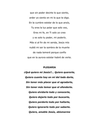que sin poder decirte lo que siento, 
arder yo siento en mi lo que te digo. 
En la cumbre estelar de lo que ansío, 
Tu eres la luz polar que solo veo, 
Eres mi fe, en Ti solo yo creo 
y es solo tu poder, mi poderío. 
Más si al fin de mi senda, Jesús mío 
nubló mi ser la sombra de la muerte 
de nada temeré porque confío 
que en la aurora estelar habré de verte. 
PLEGARIA 
¿Qué quiero mi Jesús?... Quiero quererte, 
Quiero cuanto hay en mí del todo darte, 
Sin tener más placer que el agradarte, 
Sin tener más temor que el ofenderte. 
Quiero olvidarlo todo y conocerte, 
Quiero dejarlo todo por buscarte, 
Quiero perderlo todo por hallarte, 
Quiero ignorarlo todo por saberte. 
Quiero, amable Jesús, abismarme 
 