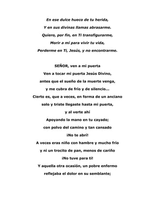 En ese dulce hueco de tu herida, 
Y en sus divinas llamas abrasarme. 
Quiero, por fin, en Ti transfigurarme, 
Morir a mí para vivir tu vida, 
Perderme en Ti, Jesús, y no encontrarme. 
SEÑOR, ven a mi puerta 
Ven a tocar mi puerta Jesús Divino, 
antes que el sueño de la muerte venga, 
y me cubra de frío y de silencio... 
Cierto es, que a veces, en forma de un anciano 
solo y triste llegaste hasta mi puerta, 
y al verte ahí 
Apoyando la mano en tu cayado; 
con polvo del camino y tan cansado 
¡No te abrí! 
A veces eras niño con hambre y mucho frío 
y ni un trocito de pan, menos de cariño 
¡No tuve para ti! 
Y aquella otra ocasión, un pobre enfermo 
reflejaba el dolor en su semblante; 
 