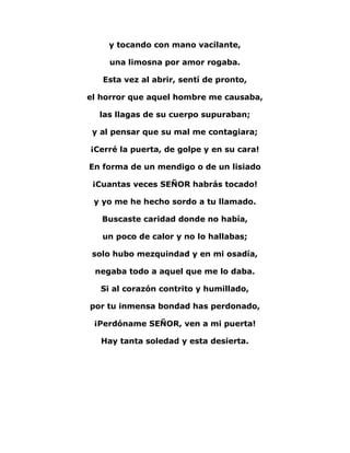 y tocando con mano vacilante, 
una limosna por amor rogaba. 
Esta vez al abrir, sentí de pronto, 
el horror que aquel hombre me causaba, 
las llagas de su cuerpo supuraban; 
y al pensar que su mal me contagiara; 
¡Cerré la puerta, de golpe y en su cara! 
En forma de un mendigo o de un lisiado 
¡Cuantas veces SEÑOR habrás tocado! 
y yo me he hecho sordo a tu llamado. 
Buscaste caridad donde no había, 
un poco de calor y no lo hallabas; 
solo hubo mezquindad y en mi osadía, 
negaba todo a aquel que me lo daba. 
Si al corazón contrito y humillado, 
por tu inmensa bondad has perdonado, 
¡Perdóname SEÑOR, ven a mi puerta! 
Hay tanta soledad y esta desierta. 
 