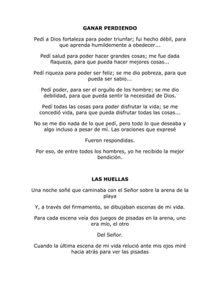 GANAR PERDIENDO 
Pedí a Dios fortaleza para poder triunfar; fui hecho débil, para 
que aprenda humildemente a obedecer... 
Pedí salud para poder hacer grandes cosas; me fue dada 
flaqueza, para que pueda hacer mejores cosas... 
Pedí riqueza para poder ser feliz; se me dio pobreza, para que 
pueda ser sabio... 
Pedí poder, para ser el orgullo de los hombre; se me dio 
debilidad, para que pueda sentir la necesidad de Dios. 
Pedí todas las cosas para poder disfrutar la vida; se me 
concedió vida, para que pueda disfrutar todas las cosas... 
No se me dio nada de lo que pedí, pero todo lo que deseaba y 
algo incluso a pesar de mí. Las oraciones que expresé 
Fueron respondidas. 
Por eso, de entre todos los hombres, yo he recibido la mejor 
bendición. 
LAS HUELLAS 
Una noche soñé que caminaba con el Señor sobre la arena de la 
playa 
Y, a través del firmamento, se dibujaban escenas de mi vida. 
Para cada escena veía dos juegos de pisadas en la arena, uno 
era mío, el otro 
Del Señor. 
Cuando la última escena de mi vida relució ante mis ojos miré 
hacia atrás para ver las pisadas 
 