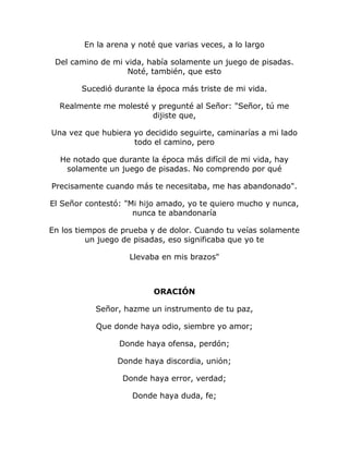 En la arena y noté que varias veces, a lo largo 
Del camino de mi vida, había solamente un juego de pisadas. 
Noté, también, que esto 
Sucedió durante la época más triste de mi vida. 
Realmente me molesté y pregunté al Señor: "Señor, tú me 
dijiste que, 
Una vez que hubiera yo decidido seguirte, caminarías a mi lado 
todo el camino, pero 
He notado que durante la época más difícil de mi vida, hay 
solamente un juego de pisadas. No comprendo por qué 
Precisamente cuando más te necesitaba, me has abandonado". 
El Señor contestó: "Mi hijo amado, yo te quiero mucho y nunca, 
nunca te abandonaría 
En los tiempos de prueba y de dolor. Cuando tu veías solamente 
un juego de pisadas, eso significaba que yo te 
Llevaba en mis brazos" 
ORACIÓN 
Señor, hazme un instrumento de tu paz, 
Que donde haya odio, siembre yo amor; 
Donde haya ofensa, perdón; 
Donde haya discordia, unión; 
Donde haya error, verdad; 
Donde haya duda, fe; 
 
