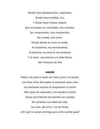 Donde haya desesperación, esperanza; 
Donde haya tinieblas, luz; 
Y donde haya tristeza, alegría. 
Que no busque ser consolado, sino consolar; 
Ser comprendido, sino comprender; 
Ser amado, sino amar. 
Porque dando es como se recibe, 
Al olvidarnos, nos encontramos; 
Al perdonar es como tú nos perdonas 
Y al morir, resucitamos a la Vida Eterna 
San Francisco de Asís 
MADRE 
Madre, me pasé la tarde con Jesús junto a la fuente, 
Los otros niños del pueblo se acercaron para verle 
Los discípulos severos se disgustaron al verme 
Más Jesús los reprendía y me besaba la frente 
Vieras qué historias tan bonitas nos contaba 
Sin cansarse nos habló del cielo, 
Las aves, del amor y de las flores. 
¿Por qué no vienes conmigo para verlo cuando pasa? 
 