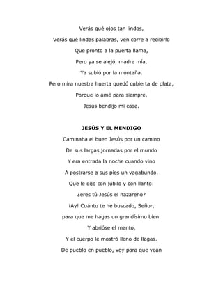 Verás qué ojos tan lindos, 
Verás qué lindas palabras, ven corre a recibirlo 
Que pronto a la puerta llama, 
Pero ya se alejó, madre mía, 
Ya subió por la montaña. 
Pero mira nuestra huerta quedó cubierta de plata, 
Porque lo amé para siempre, 
Jesús bendijo mi casa. 
JESÚS Y EL MENDIGO 
Caminaba el buen Jesús por un camino 
De sus largas jornadas por el mundo 
Y era entrada la noche cuando vino 
A postrarse a sus pies un vagabundo. 
Que le dijo con júbilo y con llanto: 
¿eres tú Jesús el nazareno? 
¡Ay! Cuánto te he buscado, Señor, 
para que me hagas un grandísimo bien. 
Y abrióse el manto, 
Y el cuerpo le mostró lleno de llagas. 
De pueblo en pueblo, voy para que vean 
 