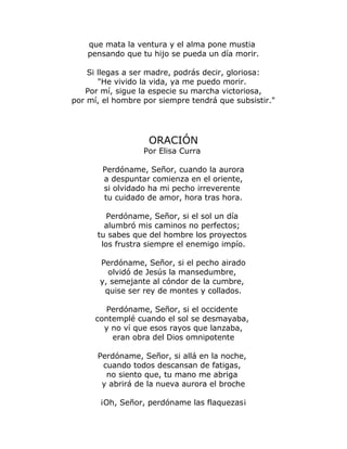 que mata la ventura y el alma pone mustia 
pensando que tu hijo se pueda un día morir. 
Si llegas a ser madre, podrás decir, gloriosa: 
"He vivido la vida, ya me puedo morir. 
Por mí, sigue la especie su marcha victoriosa, 
por mí, el hombre por siempre tendrá que subsistir." 
ORACIÓN 
Por Elisa Curra 
Perdóname, Señor, cuando la aurora 
a despuntar comienza en el oriente, 
si olvidado ha mi pecho irreverente 
tu cuidado de amor, hora tras hora. 
Perdóname, Señor, si el sol un día 
alumbró mis caminos no perfectos; 
tu sabes que del hombre los proyectos 
los frustra siempre el enemigo impío. 
Perdóname, Señor, si el pecho airado 
olvidó de Jesús la mansedumbre, 
y, semejante al cóndor de la cumbre, 
quise ser rey de montes y collados. 
Perdóname, Señor, si el occidente 
contemplé cuando el sol se desmayaba, 
y no ví que esos rayos que lanzaba, 
eran obra del Dios omnipotente 
Perdóname, Señor, si allá en la noche, 
cuando todos descansan de fatigas, 
no siento que, tu mano me abriga 
y abrirá de la nueva aurora el broche 
¡Oh, Señor, perdóname las flaquezas¡ 
 