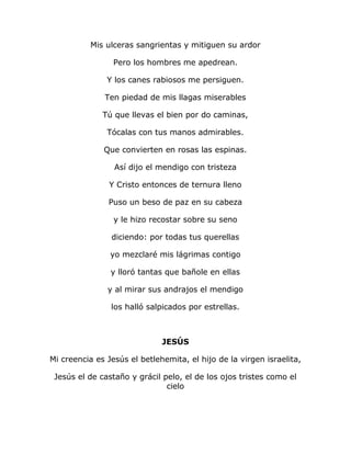 Mis ulceras sangrientas y mitiguen su ardor 
Pero los hombres me apedrean. 
Y los canes rabiosos me persiguen. 
Ten piedad de mis llagas miserables 
Tú que llevas el bien por do caminas, 
Tócalas con tus manos admirables. 
Que convierten en rosas las espinas. 
Así dijo el mendigo con tristeza 
Y Cristo entonces de ternura lleno 
Puso un beso de paz en su cabeza 
y le hizo recostar sobre su seno 
diciendo: por todas tus querellas 
yo mezclaré mis lágrimas contigo 
y lloró tantas que bañole en ellas 
y al mirar sus andrajos el mendigo 
los halló salpicados por estrellas. 
JESÚS 
Mi creencia es Jesús el betlehemita, el hijo de la virgen israelita, 
Jesús el de castaño y grácil pelo, el de los ojos tristes como el 
cielo 
 