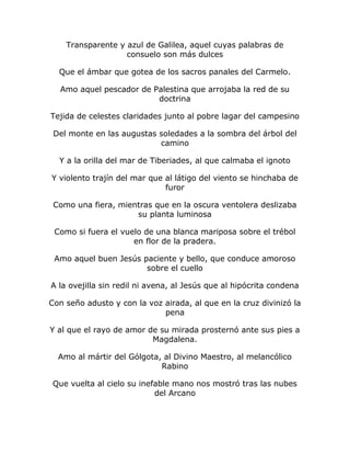 Transparente y azul de Galilea, aquel cuyas palabras de 
consuelo son más dulces 
Que el ámbar que gotea de los sacros panales del Carmelo. 
Amo aquel pescador de Palestina que arrojaba la red de su 
doctrina 
Tejida de celestes claridades junto al pobre lagar del campesino 
Del monte en las augustas soledades a la sombra del árbol del 
camino 
Y a la orilla del mar de Tiberiades, al que calmaba el ignoto 
Y violento trajín del mar que al látigo del viento se hinchaba de 
furor 
Como una fiera, mientras que en la oscura ventolera deslizaba 
su planta luminosa 
Como si fuera el vuelo de una blanca mariposa sobre el trébol 
en flor de la pradera. 
Amo aquel buen Jesús paciente y bello, que conduce amoroso 
sobre el cuello 
A la ovejilla sin redil ni avena, al Jesús que al hipócrita condena 
Con seño adusto y con la voz airada, al que en la cruz divinizó la 
pena 
Y al que el rayo de amor de su mirada prosternó ante sus pies a 
Magdalena. 
Amo al mártir del Gólgota, al Divino Maestro, al melancólico 
Rabino 
Que vuelta al cielo su inefable mano nos mostró tras las nubes 
del Arcano 
 