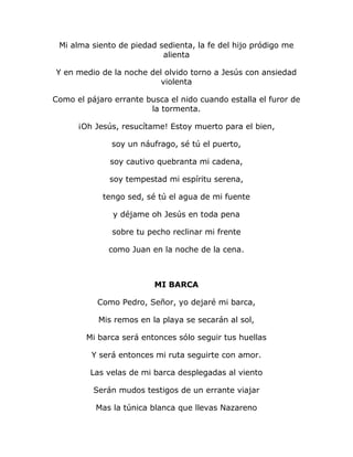 Mi alma siento de piedad sedienta, la fe del hijo pródigo me 
alienta 
Y en medio de la noche del olvido torno a Jesús con ansiedad 
violenta 
Como el pájaro errante busca el nido cuando estalla el furor de 
la tormenta. 
¡Oh Jesús, resucítame! Estoy muerto para el bien, 
soy un náufrago, sé tú el puerto, 
soy cautivo quebranta mi cadena, 
soy tempestad mi espíritu serena, 
tengo sed, sé tú el agua de mi fuente 
y déjame oh Jesús en toda pena 
sobre tu pecho reclinar mi frente 
como Juan en la noche de la cena. 
MI BARCA 
Como Pedro, Señor, yo dejaré mi barca, 
Mis remos en la playa se secarán al sol, 
Mi barca será entonces sólo seguir tus huellas 
Y será entonces mi ruta seguirte con amor. 
Las velas de mi barca desplegadas al viento 
Serán mudos testigos de un errante viajar 
Mas la túnica blanca que llevas Nazareno 
 