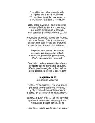 Y se dijo, convulsa, emocionada 
al fijarse en la bella juventud: 
"Yo la alimentaré, la haré esforza, 
Y triunfarán la iglesia y la virtud." 
¡Oh, noble juventud, que te recreas 
contemplándote sana y poderosa, 
que gozas si trabajas y paseas, 
y si estudias y amas siempre gozas¡ 
¡0h, noble juventud, dueña del mundo, 
siempre fuerte, feliz y enamorada, 
escucha en esas voces del profundo 
la voz de tus deberes que te llama...! 
Te piden esas voces lastimeras 
la ayuda que da sólo juventud. 
Contéstale promesas placenteras, 
Proféticas palabras de salud. 
Contesta con tu ejemplo y tus afanes 
contesta con tu heroísmo singular. 
¡Sé la preciosa égida de los padres 
de la Iglesia, la Patría y del Hogar! 
¿A QUIÉN IRÉ? 
Justo Uribe Vigueras 
Señor, ¿a quién iré?... Tú solo tienes 
palabras do verdad y vida eterna, 
y al corazón desconsolado vienes 
a darle, en la aflicción, tu gracia tierna. 
Señor, ¿a quién iré? ... Por los caminos 
que recorrieron muchos peregrinos 
he querido buscar consolación; 
pero he probado que la paz y el gozo, 
 