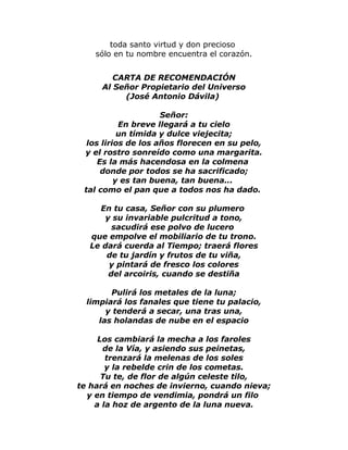 toda santo virtud y don precioso 
sólo en tu nombre encuentra el corazón. 
CARTA DE RECOMENDACIÓN 
Al Señor Propietario del Universo 
(José Antonio Dávila) 
Señor: 
En breve llegará a tu cielo 
un tímida y dulce viejecita; 
los lirios de los años florecen en su pelo, 
y el rostro sonreído como una margarita. 
Es la más hacendosa en la colmena 
donde por todos se ha sacrificado; 
y es tan buena, tan buena... 
tal como el pan que a todos nos ha dado. 
En tu casa, Señor con su plumero 
y su invariable pulcritud a tono, 
sacudirá ese polvo de lucero 
que empolve el mobiliario de tu trono. 
Le dará cuerda al Tiempo; traerá flores 
de tu jardín y frutos de tu viña, 
y pintará de fresco los colores 
del arcoiris, cuando se destiña 
Pulirá los metales de la luna; 
limpiará los fanales que tiene tu palacio, 
y tenderá a secar, una tras una, 
las holandas de nube en el espacio 
Los cambiará la mecha a los faroles 
de la Vía, y asiendo sus peinetas, 
trenzará la melenas de los soles 
y la rebelde crin de los cometas. 
Tu te, de flor de algún celeste tilo, 
te hará en noches de invierno, cuando nieva; 
y en tiempo de vendimia, pondrá un filo 
a la hoz de argento de la luna nueva. 
 