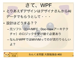 さて、WPF
• とりあえずデザインはデザイナさんからAI
データでもらうとして・・・
• 設計はどうする？？
 – 元ソフト（C++/MFC : Doc-Viewアーキテク
  チャ）のロジックを受け継ぐ必要あり
 – なんかWPFではMVVMってのが流行りらしい
  よ？


           わんくま同盟 大阪勉強会 #50       12
 