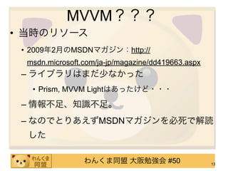 MVVM？？？
• 当時のリソース
 • 2009年2月のMSDNマガジン：http://
  msdn.microsoft.com/ja-jp/magazine/dd419663.aspx
 – ライブラリはまだ少なかった
   • Prism, MVVM Lightはあったけど・・・

 – 情報不足、知識不足。
 – なのでとりあえずMSDNマガジンを必死で解読
  した

                 わんくま同盟 大阪勉強会 #50                   13
 