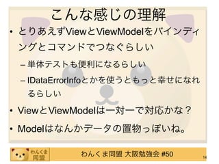 こんな感じの理解
• とりあえずViewとViewModelをバインディ
 ングとコマンドでつなぐらしい
 – 単体テストも便利になるらしい
 – IDataErrorInfoとかを使うともっと幸せになれ
  るらしい

• ViewとViewModelは一対一で対応かな？
• Modelはなんかデータの置物っぽいね。

           わんくま同盟 大阪勉強会 #50       14
 