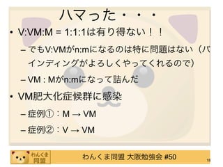 ハマった・・・
• V:VM:M = 1:1:1は有り得ない！！
 – でもV:VMがn:mになるのは特に問題はない（バ
  インディングがよろしくやってくれるので）
 – VM : Mがn:mになって詰んだ

• VM肥大化症候群に感染
 – 症例①：M → VM
 – 症例②：V → VM


           わんくま同盟 大阪勉強会 #50   18
 