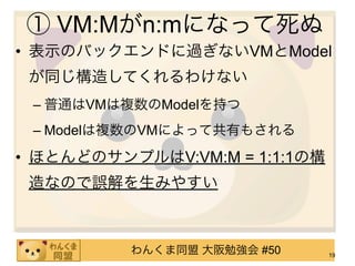 ① VM:Mがn:mになって死ぬ
• 表示のバックエンドに過ぎないVMとModel
 が同じ構造してくれるわけない
 – 普通はVMは複数のModelを持つ
 – Modelは複数のVMによって共有もされる

• ほとんどのサンプルはV:VM:M = 1:1:1の構
 造なので誤解を生みやすい



          わんくま同盟 大阪勉強会 #50     19
 
