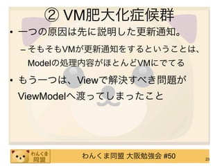 ② VM肥大化症候群
• 一つの原因は先に説明した更新通知。
 – そもそもVMが更新通知をするということは、
  Modelの処理内容がほとんどVMにでてる

• もう一つは、Viewで解決すべき問題が
ViewModelへ渡ってしまったこと




         わんくま同盟 大阪勉強会 #50   23
 